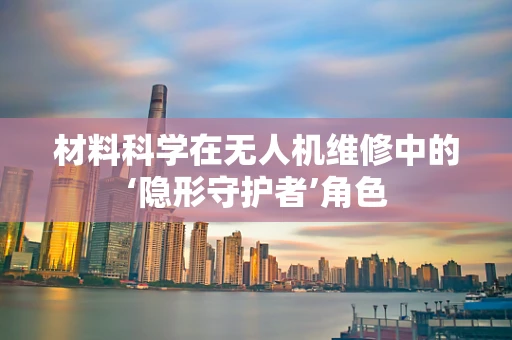 材料科学在无人机维修中的‘隐形守护者’角色