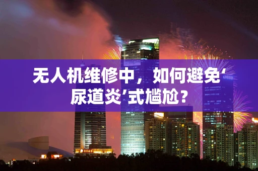 无人机维修中，如何避免‘尿道炎’式尴尬？
