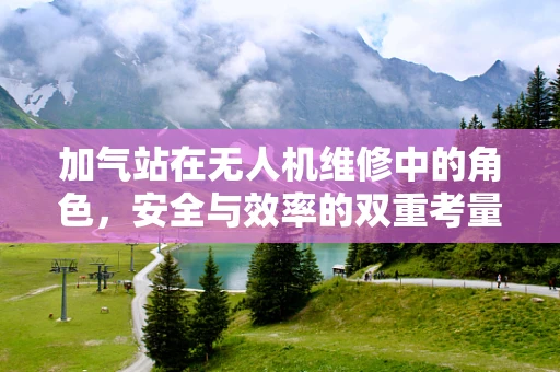 加气站在无人机维修中的角色，安全与效率的双重考量
