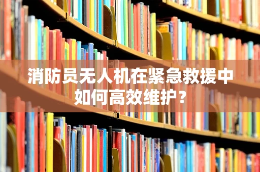 消防员无人机在紧急救援中如何高效维护？