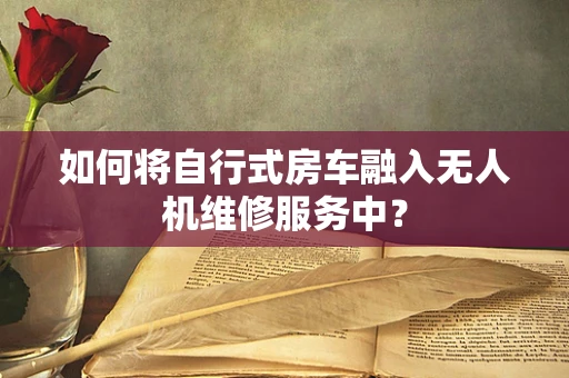如何将自行式房车融入无人机维修服务中？