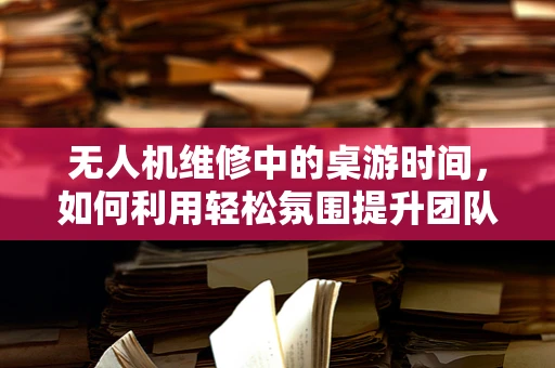 无人机维修中的桌游时间，如何利用轻松氛围提升团队维修效率？