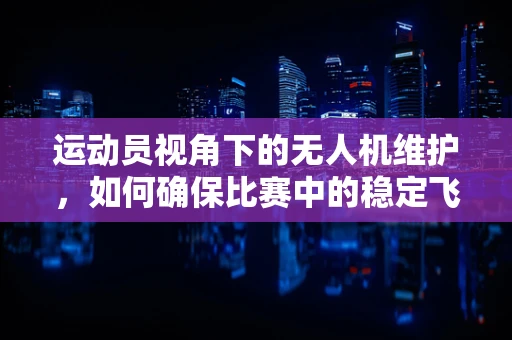 运动员视角下的无人机维护，如何确保比赛中的稳定飞行？