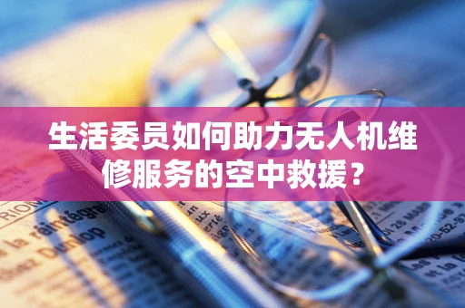 生活委员如何助力无人机维修服务的空中救援？
