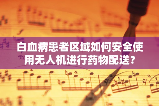 白血病患者区域如何安全使用无人机进行药物配送？