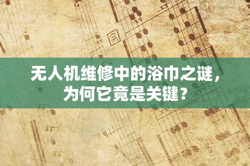 无人机维修中的浴巾之谜，为何它竟是关键？