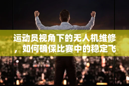 运动员视角下的无人机维修，如何确保比赛中的稳定飞行？