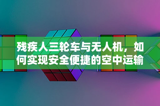 残疾人三轮车与无人机，如何实现安全便捷的空中运输解决方案？