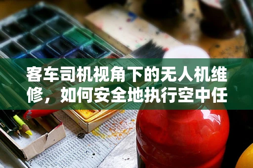 客车司机视角下的无人机维修，如何安全地执行空中任务？