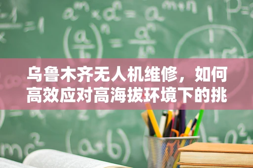 乌鲁木齐无人机维修，如何高效应对高海拔环境下的挑战？