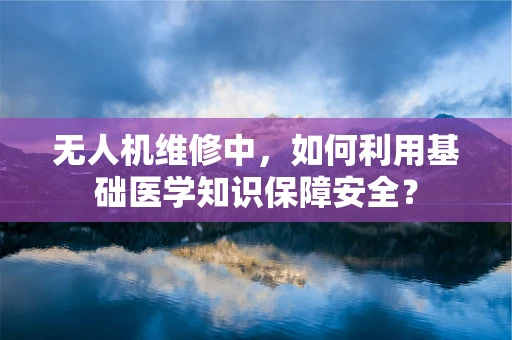 无人机维修中，如何利用基础医学知识保障安全？
