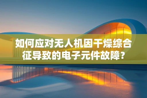 如何应对无人机因干燥综合征导致的电子元件故障？