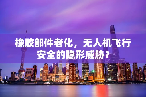 橡胶部件老化，无人机飞行安全的隐形威胁？