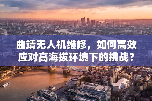 曲靖无人机维修，如何高效应对高海拔环境下的挑战？
