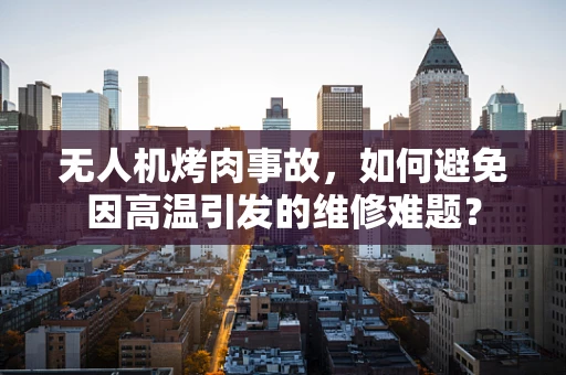 无人机烤肉事故，如何避免因高温引发的维修难题？