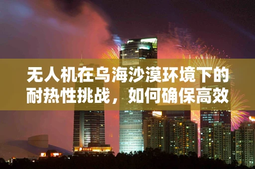 无人机在乌海沙漠环境下的耐热性挑战，如何确保高效飞行？