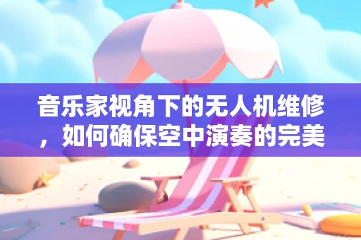 音乐家视角下的无人机维修，如何确保空中演奏的完美‘调音’？