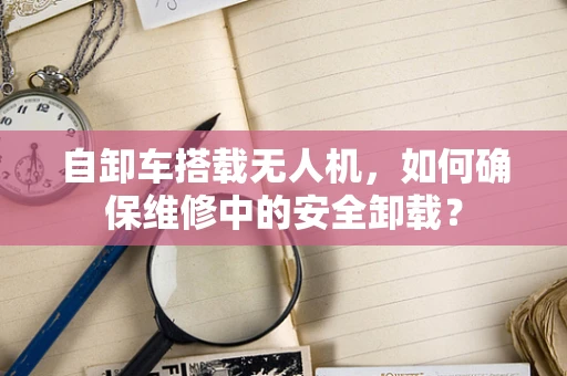 自卸车搭载无人机，如何确保维修中的安全卸载？