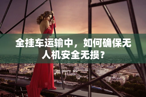 全挂车运输中，如何确保无人机安全无损？