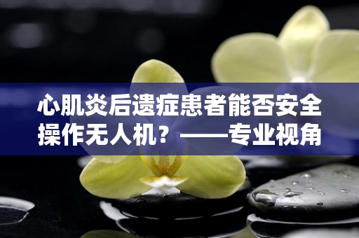 心肌炎后遗症患者能否安全操作无人机？——专业视角下的安全考量