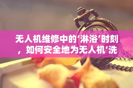 无人机维修中的‘淋浴’时刻，如何安全地为无人机‘洗个澡’？