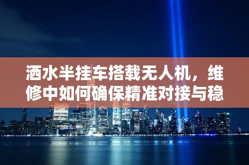 洒水半挂车搭载无人机，维修中如何确保精准对接与稳定飞行？