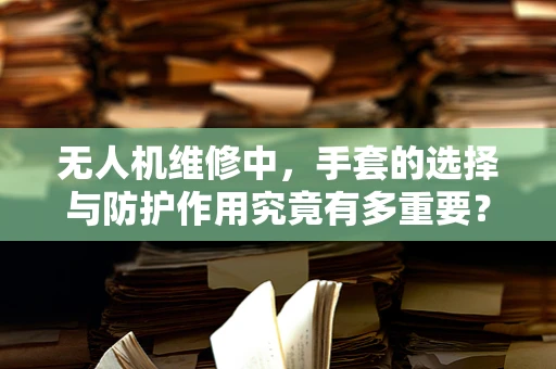 无人机维修中，手套的选择与防护作用究竟有多重要？