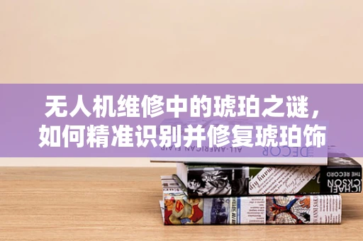 无人机维修中的琥珀之谜，如何精准识别并修复琥珀饰件故障？