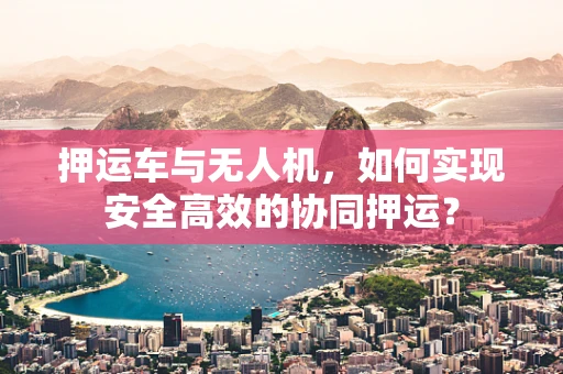 押运车与无人机，如何实现安全高效的协同押运？
