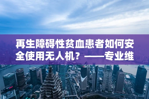 再生障碍性贫血患者如何安全使用无人机？——专业维修员的技术考量