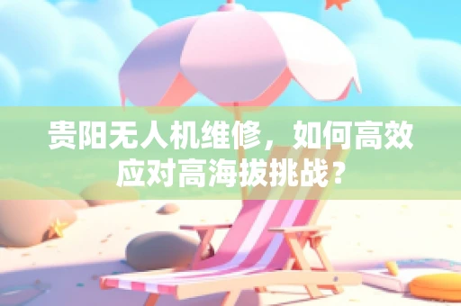 贵阳无人机维修，如何高效应对高海拔挑战？