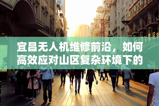 宜昌无人机维修前沿，如何高效应对山区复杂环境下的飞行故障？