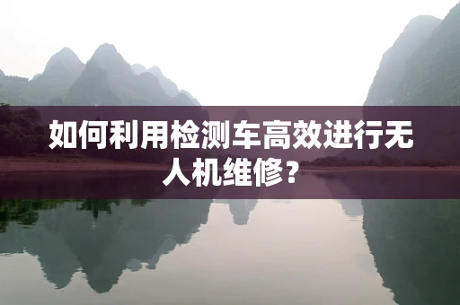 如何利用检测车高效进行无人机维修？