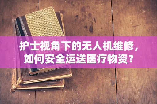 护士视角下的无人机维修，如何安全运送医疗物资？