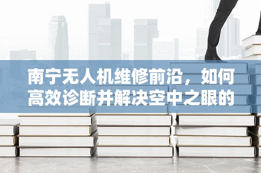 南宁无人机维修前沿，如何高效诊断并解决空中之眼的‘视觉障碍’？