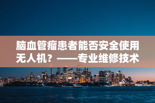 脑血管瘤患者能否安全使用无人机？——专业维修技术员视角