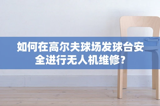 如何在高尔夫球场发球台安全进行无人机维修？