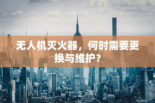 无人机灭火器，何时需要更换与维护？