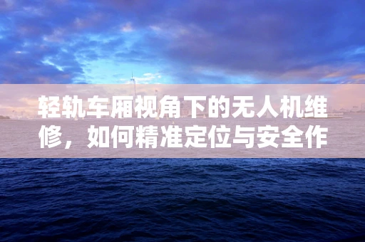 轻轨车厢视角下的无人机维修，如何精准定位与安全作业？