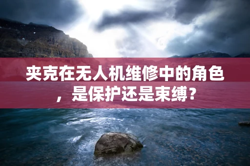 夹克在无人机维修中的角色，是保护还是束缚？