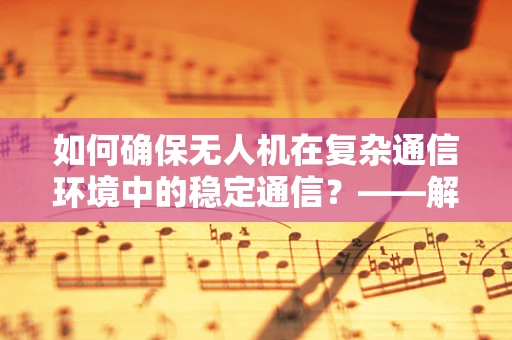 如何确保无人机在复杂通信环境中的稳定通信？——解析通信工程在无人机维修中的关键作用