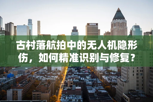 古村落航拍中的无人机隐形伤，如何精准识别与修复？