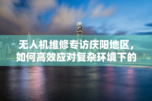 无人机维修专访庆阳地区，如何高效应对复杂环境下的无人机故障？