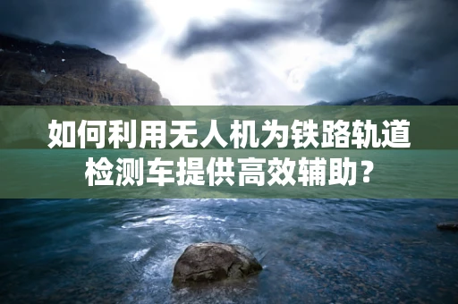 如何利用无人机为铁路轨道检测车提供高效辅助？