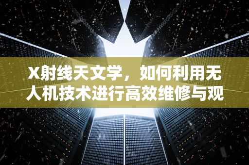 X射线天文学，如何利用无人机技术进行高效维修与观测？