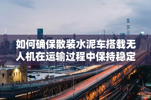 如何确保散装水泥车搭载无人机在运输过程中保持稳定与安全？