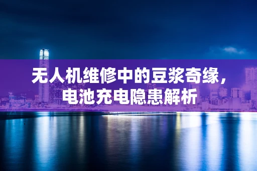无人机维修中的豆浆奇缘，电池充电隐患解析