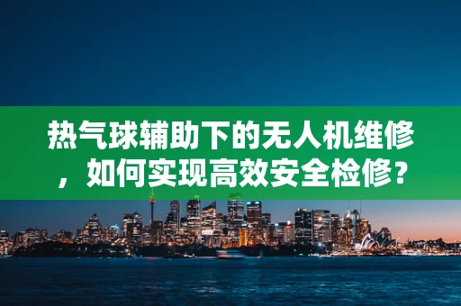 热气球辅助下的无人机维修，如何实现高效安全检修？