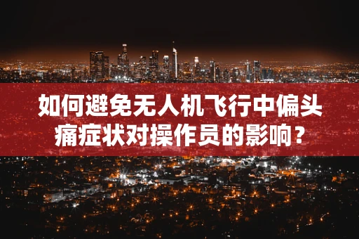 如何避免无人机飞行中偏头痛症状对操作员的影响？