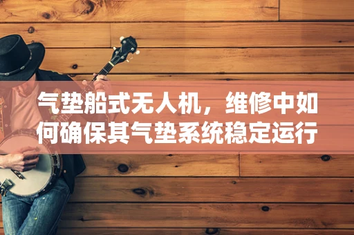 气垫船式无人机，维修中如何确保其气垫系统稳定运行？